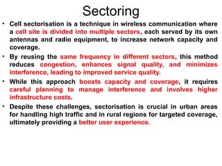 Sectoring
• Cell sectorisation is a technique in wireless communication where
a cell site is divided into multiple sectors, each served by its own
antennas and radio equipment, to increase network capacity and
coverage.
• By reusing the same frequency in different sectors, this method
reduces congestion, enhances signal quality, and minimizes
interference, leading to improved service quality.
• While this approach boosts capacity and coverage, it requires
careful planning to manage interference and involves higher
infrastructure costs.
• Despite these challenges, sectorisation is crucial in urban areas
for handling high traffic and in rural regions for targeted coverage,
ultimately providing a better user experience.
 
