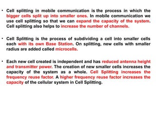 • Cell splitting in mobile communication is the process in which the
bigger cells split up into smaller ones. In mobile communication we
use cell splitting so that we can expand the capacity of the system.
Cell splitting also helps to increase the number of channels.
• Cell Splitting is the process of subdividing a cell into smaller cells
each with its own Base Station. On splitting, new cells with smaller
radius are added called microcells.
• Each new cell created is independent and has reduced antenna height
and transmitter power. The creation of new smaller cells increases the
capacity of the system as a whole. Cell Splitting increases the
frequency reuse factor. A higher frequency reuse factor increases the
capacity of the cellular system in Cell Splitting.
 