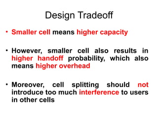 Design Tradeoff
• Smaller cell means higher capacity
• However, smaller cell also results in
higher handoff probability, which also
means higher overhead
• Moreover, cell splitting should not
introduce too much interference to users
in other cells
 