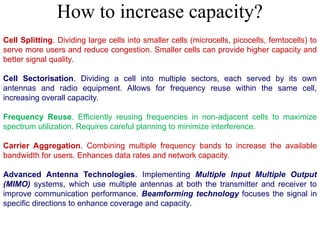 Cell Splitting. Dividing large cells into smaller cells (microcells, picocells, femtocells) to
serve more users and reduce congestion. Smaller cells can provide higher capacity and
better signal quality.
Cell Sectorisation. Dividing a cell into multiple sectors, each served by its own
antennas and radio equipment. Allows for frequency reuse within the same cell,
increasing overall capacity.
Frequency Reuse. Efficiently reusing frequencies in non-adjacent cells to maximize
spectrum utilization. Requires careful planning to minimize interference.
Carrier Aggregation. Combining multiple frequency bands to increase the available
bandwidth for users. Enhances data rates and network capacity.
Advanced Antenna Technologies. Implementing Multiple Input Multiple Output
(MIMO) systems, which use multiple antennas at both the transmitter and receiver to
improve communication performance. Beamforming technology focuses the signal in
specific directions to enhance coverage and capacity.
How to increase capacity?
 
