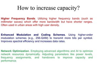 Higher Frequency Bands. Utilizing higher frequency bands (such as
millimeter waves) which offer more bandwidth but have shorter ranges.
Often used in urban areas with high user density.
Enhanced Modulation and Coding Schemes. Using higher-order
modulation schemes (e.g., 256-QAM) to transmit more bits per symbol.
Improves spectral efficiency and increases data rates.
Network Optimization. Employing advanced algorithms and AI to optimize
network resources dynamically. Adjusting parameters like power levels,
frequency assignments, and handovers to improve capacity and
performance.
How to increase capacity?
 