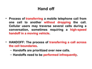 Hand off
• Process of transferring a mobile telephone call from
one cell to another without dropping the call.
Cellular users may traverse several cells during a
conversation, sometimes requiring a high-speed
handoff in a moving vehicle.
• HANDOFF: The process of transferring a call across
the cell boundaries.
– Handoffs are prioritized over new calls.
– Handoffs need to be performed infrequently.
 