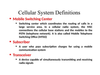 Cellular System Definitions
• Mobile Switching Center
• Switching center which coordinates the routing of calls in a
large service area. In a cellular radio system, the MSC
connections the cellular base stations and the mobiles to the
PSTN (telephone network). It is also called Mobile Telephone
Switching Office (MTSO)
• Subscriber
• A user who pays subscription charges for using a mobile
communication system
• Transceiver
• A device capable of simultaneously transmitting and receiving
radio signals
 