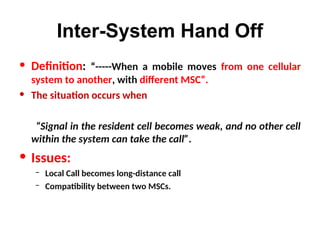 Inter-System Hand Off
• Definition: “-----When a mobile moves from one cellular
system to another, with different MSC”.
• The situation occurs when
“Signal in the resident cell becomes weak, and no other cell
within the system can take the call”.
• Issues:
– Local Call becomes long-distance call
– Compatibility between two MSCs.
 
