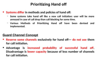 Prioritizing Hand off
• Systems differ in methods and policies of hand off:
– Some systems take hand off like a new call initiation: user will be more
annoyed in case of call drop than call blocking for some time.
– Various Methods of Prioritizing Hand off have been devised and
implemented.
Guard Channel Concept
• Reserve some channels exclusively for hand off--- do not use them
for call initiation.
• Advantage is increased probability of successful hand off.
Disadvantage is lower capacity because of less number of channels
for call initiation.
 