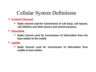 Cellular System Definitions
• Control Channel
• Radio channel used for transmission of call setup, call request,
call initiation and other beacon and control purposes.
• Downlink
• Radio channel used for transmission of information from the
base station to the mobile
• Uplink
• Radio channel used for transmission of information from
mobile to base station
 