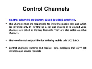Control Channels
• Control channels are usually called as setup channels.
• The Channels that are responsible for initiating mobile calls and which
are involved only in setting up a call and moving it to unused voice
channels are called as Control Channels. They are also called as setup
channels.
• The two channels responsible for initiating mobile calls UCC & DCC.
• Control Channels transmit and receive data messages that carry call
initiation and service requests
 