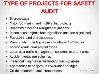 TYPE OF PROJECTS FOR SAFETY
AUDIT
• Expressways
• Major four-laning and multi-laning projects
• Reconstruction and realignment projects
• Intersection projects both signalised and non-signalised
• Pedestrian and bicycle routes
• Rural roads providing access to villages/habitations
• Access roads near project roads
• Local area traffic management schemes in urban areas
• Accident reduction schemes
• Traffic calming measures through built-up areas
• Approaches to bridges, rail over/under bridges
• Grade separators and interchanges 16 March 2021 11
 