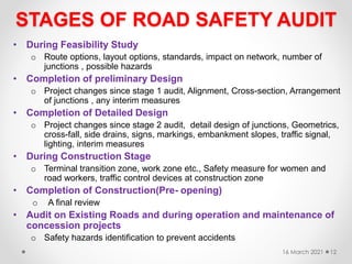 STAGES OF ROAD SAFETY AUDIT
• During Feasibility Study
o Route options, layout options, standards, impact on network, number of
junctions , possible hazards
• Completion of preliminary Design
o Project changes since stage 1 audit, Alignment, Cross-section, Arrangement
of junctions , any interim measures
• Completion of Detailed Design
o Project changes since stage 2 audit, detail design of junctions, Geometrics,
cross-fall, side drains, signs, markings, embankment slopes, traffic signal,
lighting, interim measures
• During Construction Stage
o Terminal transition zone, work zone etc., Safety measure for women and
road workers, traffic control devices at construction zone
• Completion of Construction(Pre- opening)
o A final review
• Audit on Existing Roads and during operation and maintenance of
concession projects
o Safety hazards identification to prevent accidents
16 March 2021 12
 