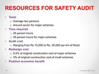 RESOURCES FOR SAFETY AUDIT
• Team
o Average two persons
o Around seven for major schemes
• Time required
o 25 person hours
o 45 person hours for major schemes
• Audit cost
o Ranging from Rs 10,000 to Rs. 20,000 per km of Road
• Redesign cost
o 0.5% of original construction cost of major schemes
o 3% of original construction cost of small schemes
• Positive economic benefit
16 March 2021 14
 