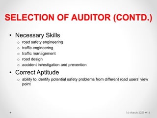 SELECTION OF AUDITOR (CONTD.)
• Necessary Skills
o road safety engineering
o traffic engineering
o traffic management
o road design
o accident investigation and prevention
• Correct Aptitude
o ability to identify potential safety problems from different road users’ view
point
16 March 2021 16
 