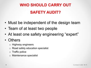 WHO SHOULD CARRY OUT
SAFETY AUDIT?
• Must be independent of the design team
• Team of at least two people
• At least one safety engineering “expert”
• Others
o Highway engineers
o Road safety education specialist
o Traffic police
o Maintenance specialist
16 March 2021 19
 