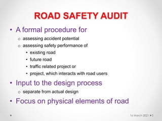 ROAD SAFETY AUDIT
• A formal procedure for
o assessing accident potential
o assessing safety performance of
• existing road
• future road
• traffic related project or
• project, which interacts with road users
• Input to the design process
o separate from actual design
• Focus on physical elements of road
16 March 2021 2
 
