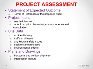 PROJECT ASSESSMENT
• Statement of Expected Outcome
o Terms of Reference of the proposed audit
• Project Intent
o any deficiencies
o input from prior discussion, correspondence and
consultation
• Site Data
o accident history
o traffic of all users
o any known safety issues
o design standards used
o environmental effects
• Plans and Drawings
o horizontal and vertical alignment
o intersection layouts
16 March 2021 21
 