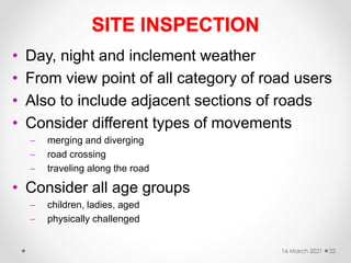 SITE INSPECTION
• Day, night and inclement weather
• From view point of all category of road users
• Also to include adjacent sections of roads
• Consider different types of movements
 merging and diverging
 road crossing
 traveling along the road
• Consider all age groups
 children, ladies, aged
 physically challenged
16 March 2021 22
 