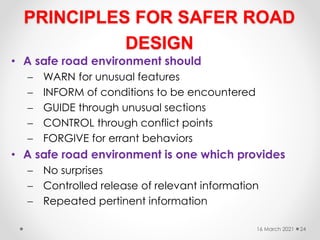 PRINCIPLES FOR SAFER ROAD
DESIGN
• A safe road environment should
 WARN for unusual features
 INFORM of conditions to be encountered
 GUIDE through unusual sections
 CONTROL through conflict points
 FORGIVE for errant behaviors
• A safe road environment is one which provides
 No surprises
 Controlled release of relevant information
 Repeated pertinent information
16 March 2021 24
 