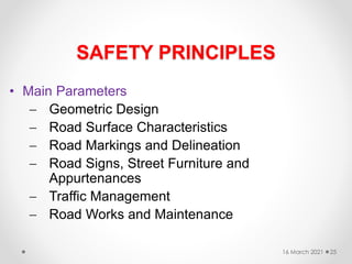 SAFETY PRINCIPLES
• Main Parameters
 Geometric Design
 Road Surface Characteristics
 Road Markings and Delineation
 Road Signs, Street Furniture and
Appurtenances
 Traffic Management
 Road Works and Maintenance
16 March 2021 25
 