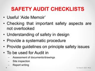 SAFETY AUDIT CHECKLISTS
• Useful ‘Aide Memoir’
• Checking that important safety aspects are
not overlooked
• Understanding of safety in design
• Provide a systematic procedure
• Provide guidelines on principle safety issues
• To be used for Audit in
 Assessment of documents/drawings
 Site inspection
 Report writing
16 March 2021 26
 