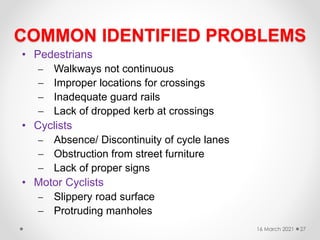 COMMON IDENTIFIED PROBLEMS
• Pedestrians
 Walkways not continuous
 Improper locations for crossings
 Inadequate guard rails
 Lack of dropped kerb at crossings
• Cyclists
 Absence/ Discontinuity of cycle lanes
 Obstruction from street furniture
 Lack of proper signs
• Motor Cyclists
 Slippery road surface
 Protruding manholes
16 March 2021 27
 