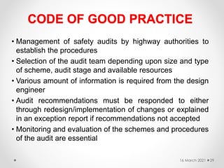 CODE OF GOOD PRACTICE
• Management of safety audits by highway authorities to
establish the procedures
• Selection of the audit team depending upon size and type
of scheme, audit stage and available resources
• Various amount of information is required from the design
engineer
• Audit recommendations must be responded to either
through redesign/implementation of changes or explained
in an exception report if recommendations not accepted
• Monitoring and evaluation of the schemes and procedures
of the audit are essential
16 March 2021 29
 