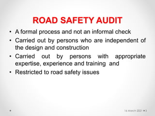 ROAD SAFETY AUDIT
• A formal process and not an informal check
• Carried out by persons who are independent of
the design and construction
• Carried out by persons with appropriate
expertise, experience and training and
• Restricted to road safety issues
16 March 2021 3
 