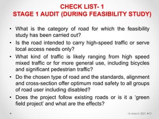 CHECK LIST- 1
STAGE 1 AUDIT (DURING FEASIBILITY STUDY)
• What is the category of road for which the feasibility
study has been carried out?
• Is the road intended to carry high-speed traffic or serve
local access needs only?
• What kind of traffic is likely ranging from high speed
mixed traffic or for more general use, including bicycles
and significant pedestrian traffic?
• Do the chosen type of road and the standards, alignment
and cross-section offer optimum road safety to all groups
of road user including disabled?
• Does the project follow existing roads or is it a ‘green
field project’ and what are the effects?
16 March 2021 31
 