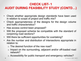 CHECK LIST- 1
AUDIT DURING FEASIBILITY STUDY (CONTD…)
• Check whether appropriate design standards have been used
in relation to scope of project and traffic mix?
• Check appropriateness of the designs for the design volume
and traffic characteristics?
• Has access control been proposed?
• Will the proposed scheme be compatible with the standard of
conjoining road sections?
• Will there be sufficient opportunities for overtaking?
• Are the number and distribution of intersections appropriate in
relation to:
o The desired function of the new road?
o Impact on the surrounding, adjacent and/or off-loaded road
network?
o Accessibility for public transport and emergency vehicles?
16 March 2021 32
 