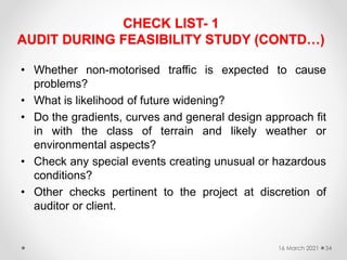 CHECK LIST- 1
AUDIT DURING FEASIBILITY STUDY (CONTD…)
• Whether non-motorised traffic is expected to cause
problems?
• What is likelihood of future widening?
• Do the gradients, curves and general design approach fit
in with the class of terrain and likely weather or
environmental aspects?
• Check any special events creating unusual or hazardous
conditions?
• Other checks pertinent to the project at discretion of
auditor or client.
16 March 2021 34
 