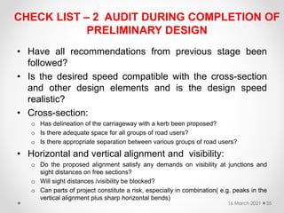 CHECK LIST – 2 AUDIT DURING COMPLETION OF
PRELIMINARY DESIGN
• Have all recommendations from previous stage been
followed?
• Is the desired speed compatible with the cross-section
and other design elements and is the design speed
realistic?
• Cross-section:
o Has delineation of the carriageway with a kerb been proposed?
o Is there adequate space for all groups of road users?
o Is there appropriate separation between various groups of road users?
• Horizontal and vertical alignment and visibility:
o Do the proposed alignment satisfy any demands on visibility at junctions and
sight distances on free sections?
o Will sight distances /visibility be blocked?
o Can parts of project constitute a risk, especially in combination( e.g. peaks in the
vertical alignment plus sharp horizontal bends)
16 March 2021 35
 