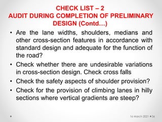 CHECK LIST – 2
AUDIT DURING COMPLETION OF PRELIMINARY
DESIGN (Contd…)
• Are the lane widths, shoulders, medians and
other cross-section features in accordance with
standard design and adequate for the function of
the road?
• Check whether there are undesirable variations
in cross-section design. Check cross falls
• Check the safety aspects of shoulder provision?
• Check for the provision of climbing lanes in hilly
sections where vertical gradients are steep?
16 March 2021 36
 