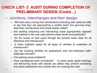 CHECK LIST- 2 AUDIT DURING COMPLETION OF
PRELIMINARY DESIGN (Contd…)
• Junctions, interchanges and their design:
o Will road users coming from all directions (including side roads) be able
to see that they are approaching a conflict area? Are give-way lines,
stop lines, turning lanes and ramps clearly visible?
o Are existing conjoining and intersecting roads appropriately adjusted
and matched to the new road (without sharp bends and gradients)?
o Do the routes of road users through the junction seem clear for all
directions and manoeuvres?
o Is there sufficient space for all types of vehicles to undertake all
manoeuvres?
o Are the crossing facilities for pedestrians and non-motorised traffic
adequate and safe?
o Can parking cause problems?
o Have roundabouts been considered? In urban areas, ghost markings
and left-turning lanes with islands are safest; they prevent overtaking
and assist pedestrians and cyclists who are crossing the road.
16 March 2021 37
 