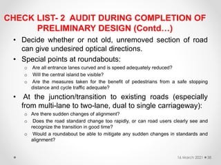 CHECK LIST- 2 AUDIT DURING COMPLETION OF
PRELIMINARY DESIGN (Contd…)
• Decide whether or not old, unremoved section of road
can give undesired optical directions.
• Special points at roundabouts:
o Are all entrance lanes curved and is speed adequately reduced?
o Will the central island be visible?
o Are the measures taken for the benefit of pedestrians from a safe stopping
distance and cycle traffic adequate?
• At the junction/transition to existing roads (especially
from multi-lane to two-lane, dual to single carriageway):
o Are there sudden changes of alignment?
o Does the road standard change too rapidly, or can road users clearly see and
recognize the transition in good time?
o Would a roundabout be able to mitigate any sudden changes in standards and
alignment?
16 March 2021 38
 