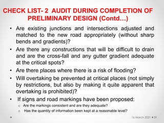 CHECK LIST- 2 AUDIT DURING COMPLETION OF
PRELIMINARY DESIGN (Contd…)
• Are existing junctions and intersections adjusted and
matched to the new road appropriately (without sharp
bends and gradients)?
• Are there any constructions that will be difficult to drain
and are the cross-fall and any gutter gradient adequate
at the critical spots?
• Are there places where there is a risk of flooding?
• Will overtaking be prevented at critical places (not simply
by restrictions, but also by making it quite apparent that
overtaking is prohibited)?
• If signs and road markings have been proposed:
o Are the markings consistent and are they adequate?
o Has the quantity of information been kept at a reasonable level?
16 March 2021 39
 