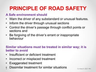 PRINCIPLE OF ROAD SAFETY
A Safe environment should
• Warn the driver of any substandard or unusual features.
• Inform the driver through unusual sections
• Control the driver’s passage through conflict points or
sections and
• Be forgiving of the driver’s errant or inappropriate
behaviour
Similar situations must be treated in similar way; it is
better to avoid
• Insufficient or deficient treatment
• Incorrect or misplaced treatment
• Exaggerated treatment
• Dissimilar treatment for similar situations 16 March 2021 4
 