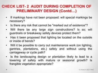 CHECK LIST- 2 AUDIT DURING COMPLETION OF
PRELIMINARY DESIGN (Contd…)
• If markings have not been proposed: will special markings be
necessary?
• Is there any risk that cannot be "marked out of existence"?
• Will there be any large sign constructions? Is so; will
guardrails or breakaway safety devices protect them?
• Has it been proposed that lighting be located on the outside
or inside of bends?
• Will it be possible to carry out maintenance work (on lighting,
gantries, plantations, etc.) safely and without using the
carriageway or cycle path?
• Is the landscaping design or plantation likely to lead to a
lowering of safety with mature or seasonal growth? Is
frangible vegetation appropriate?
16 March 2021 40
 