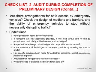 CHECK LIST- 2 AUDIT DURING COMPLETION OF
PRELIMINARY DESIGN (Contd…)
• Are there arrangements for safe access by emergency
vehicles? Check the design of medians and barriers, and
the ability of emergency vehicles to stop without
necessarily disrupting traffic?
• Pedestrians
o Have pedestrian needs been considered?
o If footpaths are not specifically provided, is the road layout safe for use by
pedestrians, particularly at blind corners and on bridges?
o Are pedestrian subways or footbridges sited to provide maximum use?
o Is the avoidance of footbridges or subways possible by crossing the road at
grade?
o Has specific provision been made for pedestrian crossings, school crossings or
pedestrian signals?
o Are pedestrian refuges/kerb extensions needed?
o Whether needs of disabled road users taken care of?
16 March 2021 41
 