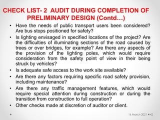CHECK LIST- 2 AUDIT DURING COMPLETION OF
PRELIMINARY DESIGN (Contd…)
• Have the needs of public transport users been considered?
Are bus stops positioned for safety?
• Is lighting envisaged in specified locations of the project? Are
the difficulties of illuminating sections of the road caused by
trees or over bridges, for example? Are there any aspects of
the provision of the lighting poles, which would require
consideration from the safety point of view in their being
struck by vehicles?
• Is adequate safe access to the work site available?
• Are there any factors requiring specific road safety provision,
including maintenance?
• Are there any traffic management features, which would
require special attention during construction or during the
transition from construction to full operation?
• Other checks made at discretion of auditor or client.
16 March 2021 42
 