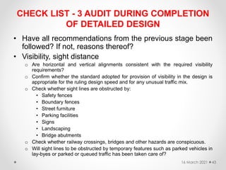 CHECK LIST - 3 AUDIT DURING COMPLETION
OF DETAILED DESIGN
• Have all recommendations from the previous stage been
followed? If not, reasons thereof?
• Visibility, sight distance
o Are horizontal and vertical alignments consistent with the required visibility
requirements?
o Confirm whether the standard adopted for provision of visibility in the design is
appropriate for the ruling design speed and for any unusual traffic mix.
o Check whether sight lines are obstructed by:
• Safety fences
• Boundary fences
• Street furniture
• Parking facilities
• Signs
• Landscaping
• Bridge abutments
o Check whether railway crossings, bridges and other hazards are conspicuous.
o Will sight lines to be obstructed by temporary features such as parked vehicles in
lay-byes or parked or queued traffic has been taken care of?
16 March 2021 43
 
