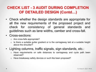 CHECK LIST - 3 AUDIT DURING COMPLETION
OF DETAILED DESIGN (Contd…)
• Check whether the design standards are appropriate for
all the new requirements of the proposed project and
check for consistency of general standards and
guidelines such as lane widths, camber and cross-fall.
• Cross-sections:
o Are cross-falls appropriate?
o Is there a suitable gutter gradient or is the carriageway laid at a suitable height
above the shoulder?
• Lighting columns, traffic signals, sign standards, etc.:
o Have requirements on safe distances to carriageway and cycle path been
observed?
o Have breakaway safety devices or such like been proposed?
16 March 2021 44
 