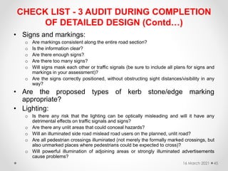 CHECK LIST - 3 AUDIT DURING COMPLETION
OF DETAILED DESIGN (Contd…)
• Signs and markings:
o Are markings consistent along the entire road section?
o Is the information clear?
o Are there enough signs?
o Are there too many signs?
o Will signs mask each other or traffic signals (be sure to include all plans for signs and
markings in your assessment)?
o Are the signs correctly positioned, without obstructing sight distances/visibility in any
way?
• Are the proposed types of kerb stone/edge marking
appropriate?
• Lighting:
o Is there any risk that the lighting can be optically misleading and will it have any
detrimental effects on traffic signals and signs?
o Are there any unlit areas that could conceal hazards?
o Will an illuminated side road mislead road users on the planned, unlit road?
o Are all pedestrian crossings illuminated (not merely the formally marked crossings, but
also unmarked places where pedestrians could be expected to cross)?
o Will powerful illumination of adjoining areas or strongly illuminated advertisements
cause problems?
16 March 2021 45
 