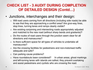 CHECK LIST - 3 AUDIT DURING COMPLETION
OF DETAILED DESIGN (Contd…)
• Junctions, interchanges and their design:
o Will road users coming from all directions (including side roads) be able
to see that they are approaching a conflict area? Are give-way lines,
stop lines, turning lanes and ramps clearly visible?
o Are existing conjoining and intersecting roads appropriately adjusted
and matched to the new road (without sharp bends and gradients)?
o Do the routes of road users through the junction seem clear for all
directions and manoeuvres?
o Is there sufficient space for all types of vehicles to undertake all
manoeuvres?
o Are the crossing facilities for pedestrians and non-motorised traffic
adequate and safe?
o Can parking cause problems?
o Have roundabouts been considered? In urban areas, ghost markings
and left-turning lanes with islands are safest; they prevent overtaking
and assist pedestrians and cyclists who are crossing the road.
16 March 2021 46
 