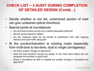 CHECK LIST – 3 AUDIT DURING COMPLETION
OF DETAILED DESIGN (Contd…)
• Decide whether or not old, unremoved section of road
can give undesired optical directions.
• Special points at roundabouts:
o Are all entrance lanes curved and is speed adequately reduced?
o Will the central island be visible?
o Are the measures taken for the benefit of pedestrians from safe stopping
distance and cycle traffic adequate?
• At the junction/transition to existing roads (especially
from multi-lane to two-lane, dual to single carriageway):
o Are there sudden changes of alignment?
o Does the road standard change too rapidly, or can road users clearly see and
recognise the transition in good time?
o Would a roundabout be able to mitigate any sudden changes in standards and
alignment?
16 March 2021 47
 