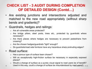 CHECK LIST - 3 AUDIT DURING COMPLETION
OF DETAILED DESIGN (Contd…)
• Are existing junctions and intersections adjusted and
matched to the new road appropriately (without sharp
bends and gradients)?
• Guardrails, hedges and railings:
o Are all vulnerable areas protected?
o Are bridge pillars, steel posts, trees etc., protected by guardrails where
necessary?
o Are there places where hedges are necessary to prevent pedestrians from
crossing?
o Are the chosen hedges/guardrails "light" enough?
o Do guardrails/road side furniture have any hazardous sharp protruding edges?
• Road surface:
o Has a porous type of surface been chosen?
o Will an exceptionally high-friction surface be necessary in especially exposed
places?
o Would a change of surface as a purely visual signal to road users be of benefit?
Used in this way, could a change of surface be misunderstood by road users?
16 March 2021 48
 
