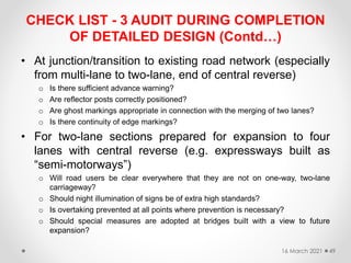 CHECK LIST - 3 AUDIT DURING COMPLETION
OF DETAILED DESIGN (Contd…)
• At junction/transition to existing road network (especially
from multi-lane to two-lane, end of central reverse)
o Is there sufficient advance warning?
o Are reflector posts correctly positioned?
o Are ghost markings appropriate in connection with the merging of two lanes?
o Is there continuity of edge markings?
• For two-lane sections prepared for expansion to four
lanes with central reverse (e.g. expressways built as
“semi-motorways”)
o Will road users be clear everywhere that they are not on one-way, two-lane
carriageway?
o Should night illumination of signs be of extra high standards?
o Is overtaking prevented at all points where prevention is necessary?
o Should special measures are adopted at bridges built with a view to future
expansion?
16 March 2021 49
 