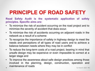 PRINCIPLE OF ROAD SAFETY
Road Safety Audit is the systematic application of safety
principles. Specific aims are:
• To minimize the risk of accident occurring on the road project and to
minimize the severity of accident that does occur.
• To minimize the risk of accidents occurring on adjacent roads in the
network as a result of a scheme
• To recognize the importance of safety in highway design to meet the
needs and perceptions of all types of road users and to achieve a
balance between needs where they may be in conflict
• To reduce the long-term costs of a road project, bearing in mind that
unsafe design may be expensive or even impossible to correct at a
larger stage and
• To improve the awareness about safe design practices among those
involved in the planning, design, construction, operation and
maintenance of roads
16 March 2021 5
 