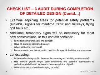 CHECK LIST – 3 AUDIT DURING COMPLETION
OF DETAILED DESIGN (Contd…)
• Examine adjoining areas for potential safety problems
(airfields, signals for maritime traffic and railways, flying
golf balls etc.)
• Additional temporary signs will be necessary for most
new constructions. In this context consider:
o Is the text comprehensible and correct?
o Have all signs be positioned safely?
o When will be they removed?
o Be sure also to use the separate checklists for specific facilities and measures.
• Landscaping:
o Is there advertising conflict between landscaping and visibility requirements?
o Has ultimate growth height been considered and potential obstructions to
pedestrian visibility and for trees to become collision object?
o Will maintenance of soft landscaping be safe?
16 March 2021 50
 