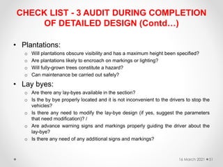 CHECK LIST - 3 AUDIT DURING COMPLETION
OF DETAILED DESIGN (Contd…)
• Plantations:
o Will plantations obscure visibility and has a maximum height been specified?
o Are plantations likely to encroach on markings or lighting?
o Will fully-grown trees constitute a hazard?
o Can maintenance be carried out safely?
• Lay byes:
o Are there any lay-byes available in the section?
o Is the by bye properly located and it is not inconvenient to the drivers to stop the
vehicles?
o Is there any need to modify the lay-bye design (if yes, suggest the parameters
that need modification)? /
o Are advance warning signs and markings properly guiding the driver about the
lay-bye?
o Is there any need of any additional signs and markings?
16 March 2021 51
 