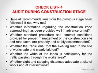 CHECK LIST- 4
AUDIT DURING CONSTRUCTION STAGE
• Have all recommendations from the previous stage been
followed? If not, why not?
• Whether information regarding the construction zone
approaching has been provided well in advance or not?
• Whether standard procedure and contract conditions
provided for proper management of the construction site
and road users are properly and safely accommodated?
• Whether the transitions from the existing road to the site
of works safe and clearly laid out?
• Whether the width of the lanes is satisfactory for the
traffic passing through the works area?
• Whether sight and stopping distances adequate at site of
works and at intersections?
16 March 2021 54
 