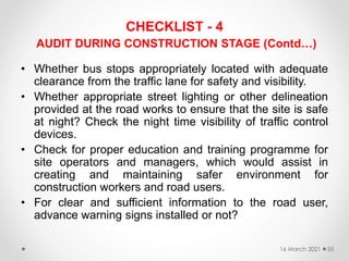 CHECKLIST - 4
AUDIT DURING CONSTRUCTION STAGE (Contd…)
• Whether bus stops appropriately located with adequate
clearance from the traffic lane for safety and visibility.
• Whether appropriate street lighting or other delineation
provided at the road works to ensure that the site is safe
at night? Check the night time visibility of traffic control
devices.
• Check for proper education and training programme for
site operators and managers, which would assist in
creating and maintaining safer environment for
construction workers and road users.
• For clear and sufficient information to the road user,
advance warning signs installed or not?
16 March 2021 55
 