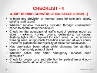 CHECKLIST - 4
AUDIT DURING CONSTRUCTION STAGE (Contd…)
• Is there any provision of marked lanes for safe and clearly
guiding road users?
• Whether suitable measures provided through construction
zones to control driver behaviour?
• Check for the adequacy of traffic control devices (such as
signs, markings, cones, drums, delineators, barricades,
flashing lights etc.) required for each zone i.e., at advance
warning zone, at approach transition zone and at work zone?
Check for placement and visibility of these control devices.
• Has permission been taken while changing the standard
layouts from safety point of view?
• Whether police and other emergency services been
consulted?
• Check for proper care and attention for pedestrian and non-
motorised traffic at construction sites.
16 March 2021 56
 
